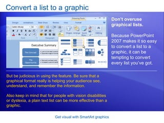Convert a list to a graphic Get visual with SmartArt graphics Don’t overuse graphical lists.  Because PowerPoint 2007 makes it so easy to convert a list to a graphic, it can be tempting to convert every list you’ve got. But be judicious in using the feature. Be sure that a graphical format really is helping your audience see, understand, and remember the information.  Also keep in mind that for people with vision disabilities or dyslexia, a plain text list can be more effective than a graphic. 