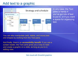 Add text to a graphic Get visual with SmartArt graphics In any case, the Text pane is handy if you’ve got lots of text to put in, or if you want a space for organizing text.  You can also manipulate (add, delete, and move) text and shapes by working from the Text pane. And finally, there’s an  accessibility benefit : If you use a screen reader, the Text pane gives you a way to read and create a graphic on a slide, as long as you’re in editing view. 