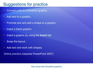 Suggestions for practice Convert a list to a SmartArt graphic.  Add text to a graphic.  Promote text and add a shape to a graphic.  Insert a blank graphic. Insert a graphic by using the  Insert  tab. Swap the layout.  Add text and work with shapes.  Get visual with SmartArt graphics Online practice  (requires PowerPoint 2007) 