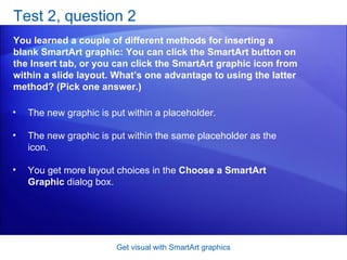 Test 2, question 2 You learned a couple of different methods for inserting a blank SmartArt graphic: You can click the SmartArt button on the Insert tab, or you can click the SmartArt graphic icon from within a slide layout. What’s one advantage to using the latter method? (Pick one answer.) Get visual with SmartArt graphics The new graphic is put within a placeholder.  The new graphic is put within the same placeholder as the icon.  You get more layout choices in the  Choose a SmartArt Graphic  dialog box.  