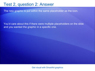 Test 2, question 2: Answer The new graphic is put within the same placeholder as the icon.  Get visual with SmartArt graphics You’d care about this if there were multiple placeholders on the slide and you wanted the graphic in a specific one.  