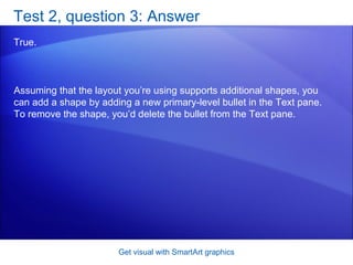 Test 2, question 3: Answer True.  Get visual with SmartArt graphics Assuming that the layout you’re using supports additional shapes, you can add a shape by adding a new primary-level bullet in the Text pane. To remove the shape, you’d delete the bullet from the Text pane. 
