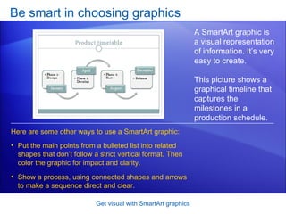 Be smart in choosing graphics Get visual with SmartArt graphics A SmartArt graphic is a visual representation of information. It’s very easy to create.  This picture shows a graphical timeline that  captures the milestones in a production schedule.  Put the main points from a bulleted list into related shapes that don’t follow a strict vertical format. Then color the graphic for impact and clarity.  Show a process, using connected shapes and arrows to make a sequence direct and clear.  Here are some other ways to use a SmartArt graphic: 