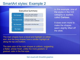 SmartArt styles: Example 2 Get visual with SmartArt graphics In this example, one of the styles in the 3-D category is applied, called  Cartoon . It does even more to make the shapes seem slightly lifted off the slide.  The main shapes have a bevel and highlight on either end. And the long shapes have a similar highlight all along the top and bottom.  The dark color of the main shapes is uniform, suggesting a flatter, shinier finish, unlike the more gradient, or gradual, color in the first style. 