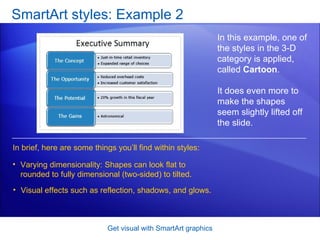 SmartArt styles: Example 2 Get visual with SmartArt graphics In this example, one of the styles in the 3-D category is applied, called  Cartoon . It does even more to make the shapes seem slightly lifted off the slide.  Varying dimensionality: Shapes can look flat to rounded to fully dimensional (two-sided) to tilted.  Visual effects such as reflection, shadows, and glows.  In brief, here are some things you’ll find within styles: 