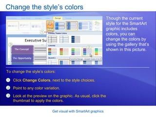 Change the style’s colors Get visual with SmartArt graphics Though the current style for the SmartArt graphic includes colors, you can change the colors by using the gallery that’s shown in this picture.  Click  Change Colors , next to the style choices. Point to any color variation. Look at the preview on the graphic. As usual, click the thumbnail to apply the colors. To change the style’s colors: 