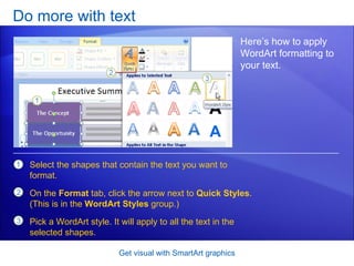Do more with text Get visual with SmartArt graphics Here’s how to apply WordArt formatting to your text.  Select the shapes that contain the text you want to format. On the  Format  tab, click the arrow next to  Quick Styles . (This is in the  WordArt Styles  group.) Pick a WordArt style. It will apply to all the text in the selected shapes. 