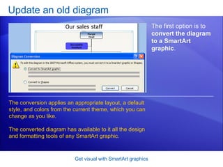 Update an old diagram Get visual with SmartArt graphics The first option is to  convert the diagram to a SmartArt graphic .  The conversion applies an appropriate layout, a default style, and colors from the current theme, which you can change as you like.  The converted diagram has available to it all the design and formatting tools of any SmartArt graphic.  