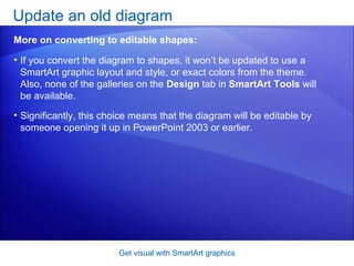 If you convert the diagram to shapes, it won’t be updated to use a SmartArt graphic layout and style, or exact colors from the theme. Also, none of the galleries on the  Design  tab in  SmartArt Tools  will be available.  Significantly, this choice means that the diagram will be editable by someone opening it up in PowerPoint 2003 or earlier. Update an old diagram  Get visual with SmartArt graphics More on converting to editable shapes: 