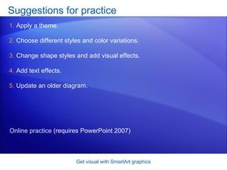 Suggestions for practice Apply a theme.  Choose different styles and color variations.  Change shape styles and add visual effects.  Add text effects.  Update an older diagram.  Get visual with SmartArt graphics Online practice  (requires PowerPoint 2007) 