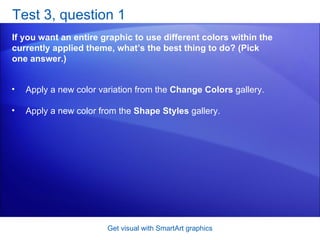 Test 3, question 1 If you want an entire graphic to use different colors within the currently applied theme, what’s the best thing to do? (Pick one answer.) Get visual with SmartArt graphics Apply a new color variation from the  Change Colors  gallery.  Apply a new color from the  Shape Styles  gallery.  