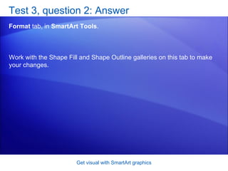 Test 3, question 2: Answer Format  tab, in  SmartArt Tools .  Get visual with SmartArt graphics Work with the Shape Fill and Shape Outline galleries on this tab to make your changes. 