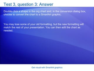 Test 3, question 3: Answer Double-click a shape in the org chart and, in the conversion dialog box, choose to convert the chart to a SmartArt graphic. Get visual with SmartArt graphics You may lose some of your old formatting, but the new formatting will match the rest of your presentation. You can then edit the chart as needed. 