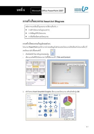 บทที 6                 Microsoft Office Word 2007 2007
                                 Office PowerPoint



    การสร้ างไดอะแกรม SmartArt Diagram
               ก                                            F       ก ก :-
         • ก               F              ก         F
         • ก               FF            Fก     ก
         • ก           F                    ก F   ก


    ก      F                         ก                  F
         ก PowerPoint                        ก                      F        ก             ก          F       ก        ก
                   F
    1.             F F                   F ก ก
    2.     ก                     F               ก              ก           2 Title and Content


                                                                                               Insert SmartArt Graphic




    3.    ก                    Insert SmartArt Graphic                  ก             ก           F       ก       OK




                                                                                                                           6.1
 