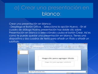 Crear una presentación en blanco:
- Despliega el Botón Office. - Selecciona la opción Nuevo. - En el
cuadro de diálogo Nueva presentación haz doble clic sobre
Presentación en blanco o selecciónala y pulsa el botón Crear. Así es
como te puede quedar una presentación en blanco. Tienes una
diapositiva y dos cuadros de texto para añadir un título y añadir un
subtítulo.
 