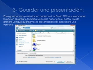 Para guardar una presentación podemos ir al Botón Office y seleccionar
la opción Guardar o también se puede hacer con el botón. Si es la
primera vez que guardamos la presentación nos aparecerá una
ventana
 