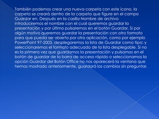 También podemos crear una nueva carpeta con este icono, la
carpeta se creará dentro de la carpeta que figure en el campo
Guardar en. Después en la casilla Nombre de archivo
introduciremos el nombre con el cual queremos guardar la
presentación y por último pulsaremos en el botón Guardar. Si por
algún motivo queremos guardar la presentación con otro formato
para que pueda ser abierta por otra aplicación, como por ejemplo
PowerPoint 97-2003, desplegaremos la lista de Guardar como tipo: y
seleccionaremos el formato adecuado de la lista desplegable. Si no
es la primera vez que guardamos la presentación y pulsamos en el
botón de guardar de la barra de acceso rápido o seleccionamos la
opción Guardar del Botón Office no nos aparecerá la ventana que
hemos mostrado anteriormente, guardará los cambios sin preguntar.
 