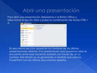 Para abrir una presentación deberemos ir al Botón Office y
seleccionar la opción Abrir o pulsar la combinación de teclas CTRL +
A.




 En esa misma sección aparecen los nombres de las últimas
 presentaciones abiertas. Si la presentación que queremos abrir se
 encuentra entre esas hacemos bastará con hacer clic en su
 nombre. Este listado se ve generando a medida que usamos
 PowerPoint con los últimos documentos abiertos.
 