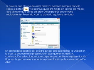 Si quieres que alguno de estos archivos parezca siempre haz clic
sobre el botón      y el archivo quedará fijado en la lista, de modo
que siempre que abras el Botón Office podrás encontrarlo
rápidamente. Pulsando Abrir se abrirá la siguiente ventana




En la lista desplegable del cuadro Buscar seleccionamos la unidad en
la cual se encuentra la presentación que queremos abrir. A
continuación, seleccionamos la carpeta que contiene la presentación.
Una vez hayamos seleccionado la presentación pulsamos en el botón
Abrir.
 