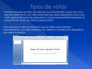 El saber manejar los tipos de vistas es muy importante ya que nos va a
 permitir tener tanto una visión particular de cada diapositiva como una
 visión global de todas las diapositivas, incluso nos permitirá reproducir la
 presentación para ver cómo queda al final.

Vista normal: La vista normal es la que se utiliza para trabajar
habitualmente, con ella podemos ver, diseñar y modificar la diapositiva
que seleccionamos.
 