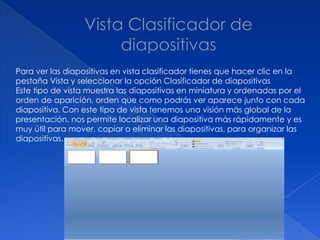 Para ver las diapositivas en vista clasificador tienes que hacer clic en la
pestaña Vista y seleccionar la opción Clasificador de diapositivas
Este tipo de vista muestra las diapositivas en miniatura y ordenadas por el
orden de aparición, orden que como podrás ver aparece junto con cada
diapositiva. Con este tipo de vista tenemos una visión más global de la
presentación, nos permite localizar una diapositiva más rápidamente y es
muy útil para mover, copiar o eliminar las diapositivas, para organizar las
diapositivas.
 