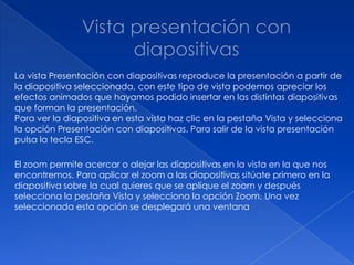 La vista Presentación con diapositivas reproduce la presentación a partir de
la diapositiva seleccionada, con este tipo de vista podemos apreciar los
efectos animados que hayamos podido insertar en las distintas diapositivas
que forman la presentación.
Para ver la diapositiva en esta vista haz clic en la pestaña Vista y selecciona
la opción Presentación con diapositivas. Para salir de la vista presentación
pulsa la tecla ESC.

El zoom permite acercar o alejar las diapositivas en la vista en la que nos
encontremos. Para aplicar el zoom a las diapositivas sitúate primero en la
diapositiva sobre la cual quieres que se aplique el zoom y después
selecciona la pestaña Vista y selecciona la opción Zoom. Una vez
seleccionada esta opción se desplegará una ventana
 