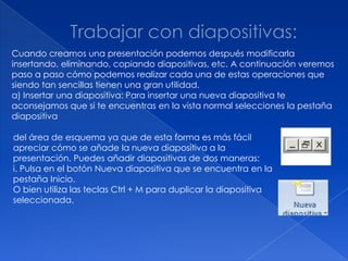 Cuando creamos una presentación podemos después modificarla
insertando, eliminando, copiando diapositivas, etc. A continuación veremos
paso a paso cómo podemos realizar cada una de estas operaciones que
siendo tan sencillas tienen una gran utilidad.
a) Insertar una diapositiva: Para insertar una nueva diapositiva te
aconsejamos que si te encuentras en la vista normal selecciones la pestaña
diapositiva

del área de esquema ya que de esta forma es más fácil
apreciar cómo se añade la nueva diapositiva a la
presentación. Puedes añadir diapositivas de dos maneras:
i. Pulsa en el botón Nueva diapositiva que se encuentra en la
pestaña Inicio.
O bien utiliza las teclas Ctrl + M para duplicar la diapositiva
seleccionada.
 