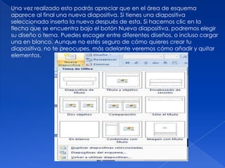 Una vez realizado esto podrás apreciar que en el área de esquema
aparece al final una nueva diapositiva. Si tienes una diapositiva
seleccionada inserta la nueva después de esta. Si hacemos clic en la
flecha que se encuentra bajo el botón Nueva diapositiva, podremos elegir
su diseño o tema. Puedes escoger entre diferentes diseños, o incluso cargar
una en blanco. Aunque no estés seguro de cómo quieres crear tu
diapositiva, no te preocupes, más adelante veremos cómo añadir y quitar
elementos.
 