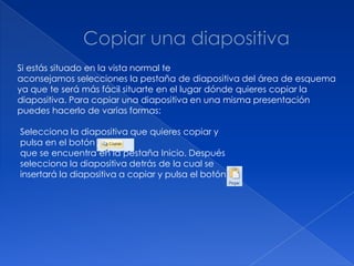 Si estás situado en la vista normal te
aconsejamos selecciones la pestaña de diapositiva del área de esquema
ya que te será más fácil situarte en el lugar dónde quieres copiar la
diapositiva. Para copiar una diapositiva en una misma presentación
puedes hacerlo de varias formas:

Selecciona la diapositiva que quieres copiar y
pulsa en el botón
que se encuentra en la pestaña Inicio. Después
selecciona la diapositiva detrás de la cual se
insertará la diapositiva a copiar y pulsa el botón
 