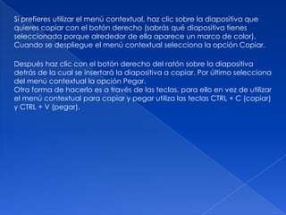 Si prefieres utilizar el menú contextual, haz clic sobre la diapositiva que
quieres copiar con el botón derecho (sabrás qué diapositiva tienes
seleccionada porque alrededor de ella aparece un marco de color).
Cuando se despliegue el menú contextual selecciona la opción Copiar.

Después haz clic con el botón derecho del ratón sobre la diapositiva
detrás de la cual se insertará la diapositiva a copiar. Por último selecciona
del menú contextual la opción Pegar.
Otra forma de hacerlo es a través de las teclas, para ello en vez de utilizar
el menú contextual para copiar y pegar utiliza las teclas CTRL + C (copiar)
y CTRL + V (pegar).
 