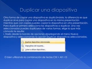 Otra forma de copiar una diapositiva es duplicándola, la diferencia es que
duplicar sirve para copiar una diapositiva en la misma presentación
mientras que con copiar puedes copiar la diapositiva en otra presentación.
Para duplicar primero selecciona las diapositivas a duplicar. Una vez
seleccionadas puedes duplicarlas de varias formas, elige la que más
cómoda te resulte:
i. Hazlo desde la banda de opciones desplegando el menú Nueva
diapositiva y seleccionando la opción Duplicar diapositivas seleccionadas.




O bien utilizando la combinación de teclas Ctrl + Alt + D
 