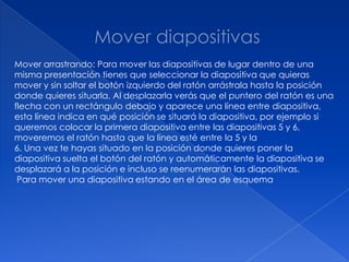 Mover arrastrando: Para mover las diapositivas de lugar dentro de una
misma presentación tienes que seleccionar la diapositiva que quieras
mover y sin soltar el botón izquierdo del ratón arrástrala hasta la posición
donde quieres situarla. Al desplazarla verás que el puntero del ratón es una
flecha con un rectángulo debajo y aparece una línea entre diapositiva,
esta línea indica en qué posición se situará la diapositiva, por ejemplo si
queremos colocar la primera diapositiva entre las diapositivas 5 y 6,
moveremos el ratón hasta que la línea esté entre la 5 y la
6. Una vez te hayas situado en la posición donde quieres poner la
diapositiva suelta el botón del ratón y automáticamente la diapositiva se
desplazará a la posición e incluso se reenumerarán las diapositivas.
 Para mover una diapositiva estando en el área de esquema
 