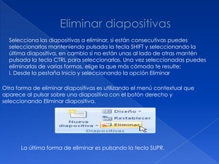 Selecciona las diapositivas a eliminar, si están consecutivas puedes
  seleccionarlas manteniendo pulsada la tecla SHIFT y seleccionando la
  última diapositiva, en cambio si no están unas al lado de otras mantén
  pulsada la tecla CTRL para seleccionarlas. Una vez seleccionadas puedes
  eliminarlas de varias formas, elige la que más cómoda te resulte:
  i. Desde la pestaña Inicio y seleccionando la opción Eliminar

Otra forma de eliminar diapositivas es utilizando el menú contextual que
aparece al pulsar sobre una diapositiva con el botón derecho y
seleccionando Eliminar diapositiva.




       La última forma de eliminar es pulsando la tecla SUPR.
 