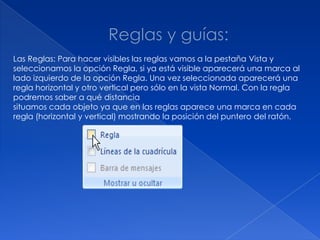 Las Reglas: Para hacer visibles las reglas vamos a la pestaña Vista y
seleccionamos la opción Regla, si ya está visible aparecerá una marca al
lado izquierdo de la opción Regla. Una vez seleccionada aparecerá una
regla horizontal y otro vertical pero sólo en la vista Normal. Con la regla
podremos saber a qué distancia
situamos cada objeto ya que en las reglas aparece una marca en cada
regla (horizontal y vertical) mostrando la posición del puntero del ratón.
 