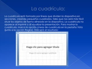 La cuadrícula está formada por líneas que dividen la diapositiva en
secciones, creando pequeños cuadrados, tales que nos será más fácil
situar los objetos de forma alineada en la diapositiva. La cuadrícula no
aparece al imprimir o al visualizar la presentación. Para mostrar la
cuadrícula, marca la opción Líneas de cuadrícula en la pestaña Vista
(junto a la opción Reglas). Este será el resultado:
 