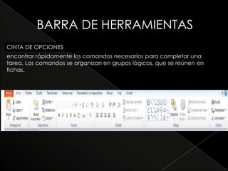 BARRA DE HERRAMIENTAS
CINTA DE OPCIONES
encontrar rápidamente los comandos necesarios para completar una
tarea. Los comandos se organizan en grupos lógicos, que se reúnen en
fichas.
 