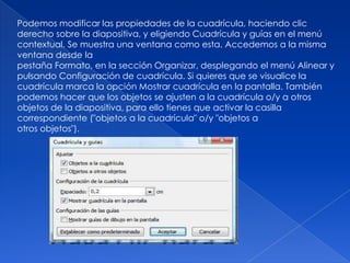 Podemos modificar las propiedades de la cuadrícula, haciendo clic
derecho sobre la diapositiva, y eligiendo Cuadrícula y guías en el menú
contextual. Se muestra una ventana como esta. Accedemos a la misma
ventana desde la
pestaña Formato, en la sección Organizar, desplegando el menú Alinear y
pulsando Configuración de cuadrícula. Si quieres que se visualice la
cuadrícula marca la opción Mostrar cuadrícula en la pantalla. También
podemos hacer que los objetos se ajusten a la cuadrícula o/y a otros
objetos de la diapositiva, para ello tienes que activar la casilla
correspondiente ("objetos a la cuadrícula" o/y "objetos a
otros objetos").
 