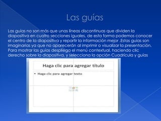 Las guías no son más que unas líneas discontinuas que dividen la
diapositiva en cuatro secciones iguales, de esta forma podemos conocer
el centro de la diapositiva y repartir la información mejor .Estas guías son
imaginarias ya que no aparecerán al imprimir o visualizar la presentación.
Para mostrar las guías despliega el menú contextual, haciendo clic
derecho sobre la diapositiva, y selecciona la opción Cuadrícula y guías
 