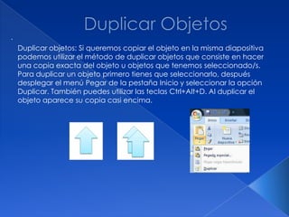 .
    Duplicar objetos: Si queremos copiar el objeto en la misma diapositiva
    podemos utilizar el método de duplicar objetos que consiste en hacer
    una copia exacta del objeto u objetos que tenemos seleccionado/s.
    Para duplicar un objeto primero tienes que seleccionarlo, después
    desplegar el menú Pegar de la pestaña Inicio y seleccionar la opción
    Duplicar. También puedes utilizar las teclas Ctrl+Alt+D. Al duplicar el
    objeto aparece su copia casi encima.
 