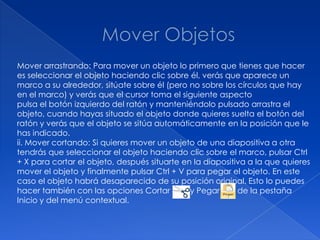 Mover arrastrando: Para mover un objeto lo primero que tienes que hacer
es seleccionar el objeto haciendo clic sobre él, verás que aparece un
marco a su alrededor, sitúate sobre él (pero no sobre los círculos que hay
en el marco) y verás que el cursor toma el siguiente aspecto
pulsa el botón izquierdo del ratón y manteniéndolo pulsado arrastra el
objeto, cuando hayas situado el objeto donde quieres suelta el botón del
ratón y verás que el objeto se sitúa automáticamente en la posición que le
has indicado.
ii. Mover cortando: Si quieres mover un objeto de una diapositiva a otra
tendrás que seleccionar el objeto haciendo clic sobre el marco, pulsar Ctrl
+ X para cortar el objeto, después situarte en la diapositiva a la que quieres
mover el objeto y finalmente pulsar Ctrl + V para pegar el objeto. En este
caso el objeto habrá desaparecido de su posición original. Esto lo puedes
hacer también con las opciones Cortar         y Pegar      de la pestaña
Inicio y del menú contextual.
 