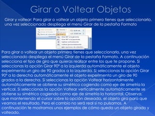 Girar y voltear: Para girar o voltear un objeto primero tienes que seleccionarlo,
 una vez seleccionado despliega el menú Girar de la pestaña Formato




Para girar o voltear un objeto primero tienes que seleccionarlo, una vez
seleccionado despliega el menú Girar de la pestaña Formato. A continuación
selecciona el tipo de giro que quieras realizar entre los que te propone. Si
seleccionas la opción Girar 90º a la izquierda automáticamente el objeto
experimenta un giro de 90 grados a la izquierda. Si seleccionas la opción Girar
90º a la derecha automáticamente el objeto experimenta un giro de 90
grados a la derecha. Si seleccionas la opción Voltear horizontalmente
automáticamente se obtiene su simétrico cogiendo como eje de simetría la
vertical. Si seleccionas la opción Voltear verticalmente automáticamente se
obtiene su simétrico cogiendo como eje de simetría la horizontal. Observa,
que manteniendo el cursor sobre la opción deseada, el objeto gira para que
veamos el resultado. Pero el cambio no será real si no pulsamos. A
continuación te mostramos unos ejemplos de cómo queda un objeto girado y
volteado.
 