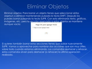 Eliminar objetos: Para borrar un objeto tienes que seleccionar el/los
 objeto/s a eliminar manteniendo pulsada la tecla SHIFT. Después los
 puedes borrar pulsando la tecla SUPR. Con esto eliminarás texto, gráficos,
 imágenes, etc. pero la sección reservada a estos objetos se mantiene
 aunque vacía:




Si quieres también borrar estas secciones tienes que pulsar nuevamente
SUPR. Vamos a aprovechar para nombrar dos acciones que son muy útiles,
sobre todo cuando estamos eliminando. Los comandos deshacer y rehacer,
estos comandos sirven para deshacer (o rehacer) la última operación
realizada.
 