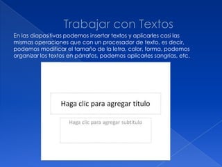 En las diapositivas podemos insertar textos y aplicarles casi las
mismas operaciones que con un procesador de texto, es decir,
podemos modificar el tamaño de la letra, color, forma, podemos
organizar los textos en párrafos, podemos aplicarles sangrías, etc.
 