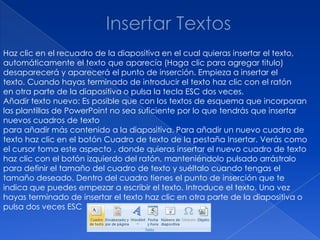 Haz clic en el recuadro de la diapositiva en el cual quieras insertar el texto,
automáticamente el texto que aparecía (Haga clic para agregar titulo)
desaparecerá y aparecerá el punto de inserción. Empieza a insertar el
texto. Cuando hayas terminado de introducir el texto haz clic con el ratón
en otra parte de la diapositiva o pulsa la tecla ESC dos veces.
Añadir texto nuevo: Es posible que con los textos de esquema que incorporan
las plantillas de PowerPoint no sea suficiente por lo que tendrás que insertar
nuevos cuadros de texto
para añadir más contenido a la diapositiva. Para añadir un nuevo cuadro de
texto haz clic en el botón Cuadro de texto de la pestaña Insertar. Verás como
el cursor toma este aspecto , donde quieras insertar el nuevo cuadro de texto
haz clic con el botón izquierdo del ratón, manteniéndolo pulsado arrástralo
para definir el tamaño del cuadro de texto y suéltalo cuando tengas el
tamaño deseado. Dentro del cuadro tienes el punto de inserción que te
indica que puedes empezar a escribir el texto. Introduce el texto. Una vez
hayas terminado de insertar el texto haz clic en otra parte de la diapositiva o
pulsa dos veces ESC
 