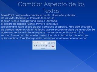 PowerPoint nos permite cambiar la fuente, el tamaño y el color
de los textos fácilmente. Para ello tenemos la
sección Fuente en la pestaña Inicio o utilizando
el cuadro de diálogo Fuente. Primero tienes que
seleccionar el texto al que quieres cambiarle el aspecto. Para abrir el cuadro
de diálogo hacemos clic en la flecha que se encuentra al pie de la sección. Se
abrirá una ventana similar a la que te mostramos a continuación. En la
sección Fuente para texto latino: selecciona de la lista el tipo de letra que
quieras aplicar. También lo puedes hacer desde la barra de formato con
 
