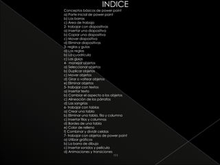INDICE
Conceptos básicos de power point
a) Parte inicial de power point
b) Las barras
c) Área de trabajo
2- trabajar con diapositivas
a) Insertar una diapositiva
b) Copiar una diapositiva
c) Mover diapositiva
d) Eliminar diapositivas
3- reglas y guías
a) Las reglas
b) La cuadricula
c) Las guías
4- manejar objetos
a) Seleccionar objetos
b) Duplicar objetos
c) Mover objetos
d) Girar o voltear objetos
e) Eliminar objetos
5- trabajar con textos
a) Insertar texto
b) Cambiar el aspecto a los objetos
c) Alineación de los párrafos
d) Las sangrías
6- trabajar con tablas
a) Crear una tabla
b) Eliminar una tabla, fila y columna
c) Insertar filas y columnas
d) Bordes de una tabla
e) Color de relleno
f) Combinar y dividir celdas
7- trabajar con objetos de power point
a) Utilizar gráficos
b) La barra de dibujo
c) Insertar sonidos y película
d) Animaciones y transiciones
                             111
 
