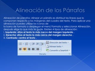 Alineación de párrafos: Alinear un párrafo es distribuir las líneas que lo
componen respecto a los márgenes del cuadro del texto. Para aplicar una
alineación puedes utilizar los iconos de
la barra de formato o desplegar el menú Formato y seleccionar Alineación,
después elige la que más te guste. Existen 4 tipos de alineación:
i. Izquierda: sitúa al texto lo más cerca del margen izquierdo .
ii. Derecha: sitúa al texto lo más cerca del margen derecho .
iii. Centrado: centra el texto .
 