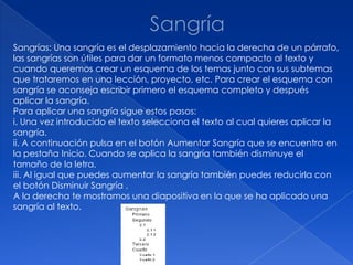 Sangrías: Una sangría es el desplazamiento hacia la derecha de un párrafo,
las sangrías son útiles para dar un formato menos compacto al texto y
cuando queremos crear un esquema de los temas junto con sus subtemas
que trataremos en una lección, proyecto, etc. Para crear el esquema con
sangría se aconseja escribir primero el esquema completo y después
aplicar la sangría.
Para aplicar una sangría sigue estos pasos:
i. Una vez introducido el texto selecciona el texto al cual quieres aplicar la
sangría.
ii. A continuación pulsa en el botón Aumentar Sangría que se encuentra en
la pestaña Inicio. Cuando se aplica la sangría también disminuye el
tamaño de la letra.
iii. Al igual que puedes aumentar la sangría también puedes reducirla con
el botón Disminuir Sangría .
A la derecha te mostramos una diapositiva en la que se ha aplicado una
sangría al texto.
 