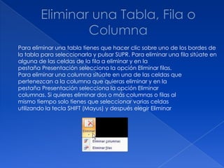 Para eliminar una tabla tienes que hacer clic sobre uno de los bordes de
la tabla para seleccionarla y pulsar SUPR. Para eliminar una fila sitúate en
alguna de las celdas de la fila a eliminar y en la
pestaña Presentación selecciona la opción Eliminar filas.
Para eliminar una columna sitúate en una de las celdas que
pertenezcan a la columna que quieras eliminar y en la
pestaña Presentación selecciona la opción Eliminar
columnas. Si quieres eliminar dos o más columnas o filas al
mismo tiempo solo tienes que seleccionar varias celdas
utilizando la tecla SHIFT (Mayus) y después elegir Eliminar
 