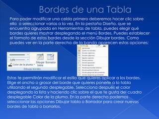 Para poder modificar una celda primero deberemos hacer clic sobre
 ella o seleccionar varias a la vez. En la pestaña Diseño, que se
 encuentra agrupada en Herramientas de tabla, puedes elegir qué
 bordes quieres mostrar desplegando el menú Bordes. Puedes establecer
 el formato de estos bordes desde la sección Dibujar bordes. Como
 puedes ver en la parte derecha de la banda aparecen estas opciones:




Estas te permitirán modificar el estilo que quieres aplicar a los bordes.
Elige el ancho o grosor del borde que quieres ponerle a la tabla
utilizando el segundo desplegable. Selecciona después el color
desplegando la lista y haciendo clic sobre el que te gusta del cuadro
desplegable Color de la pluma. En la parte derecha podemos
seleccionar las opciones Dibujar tabla o Borrador para crear nuevos
bordes de tabla o borrarlos.
 